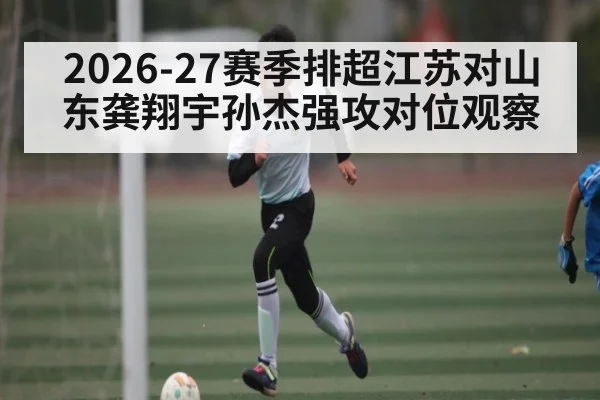 2026-27赛季排超江苏对山东龚翔宇孙杰强攻对位观察